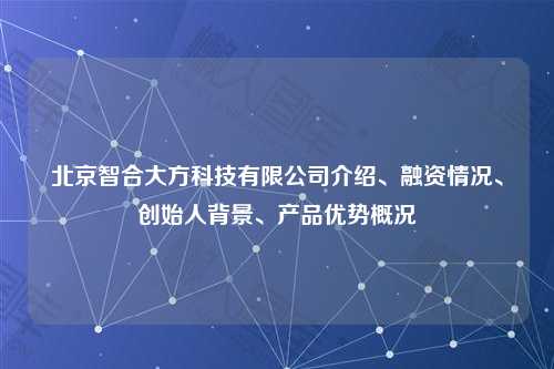 北京智合大方科技有限公司介绍、融资情况、创始人背景、产品优势概况
