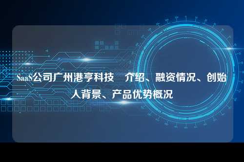SaaS公司广州港亨科技 介绍、融资情况、创始人背景、产品优势概况